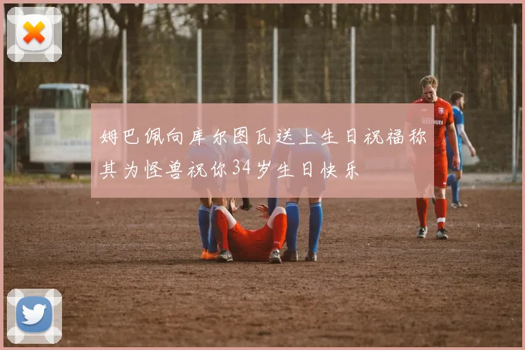 姆巴佩向库尔图瓦送上生日祝福称其为怪兽祝你34岁生日快乐