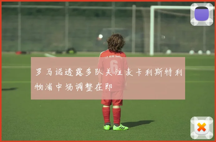 罗马诺透露多队关注麦卡利斯特利物浦中场调整在即