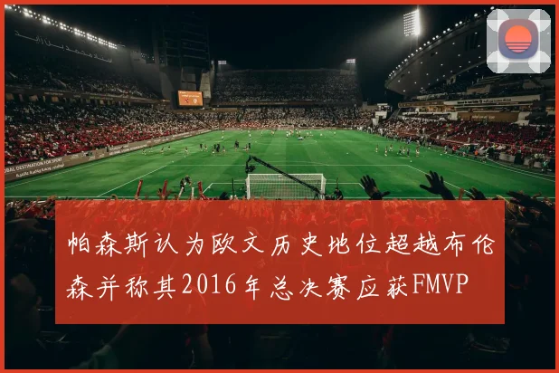 帕森斯认为欧文历史地位超越布伦森并称其2016年总决赛应获FMVP