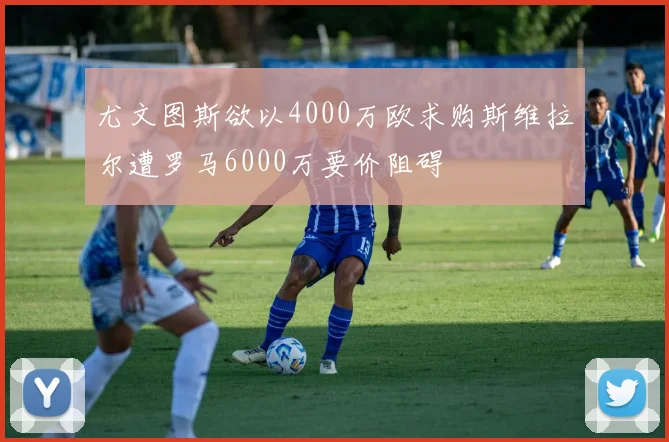 尤文图斯欲以4000万欧求购斯维拉尔遭罗马6000万要价阻碍