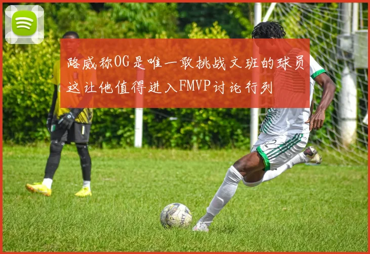 路威称OG是唯一敢挑战文班的球员这让他值得进入FMVP讨论行列