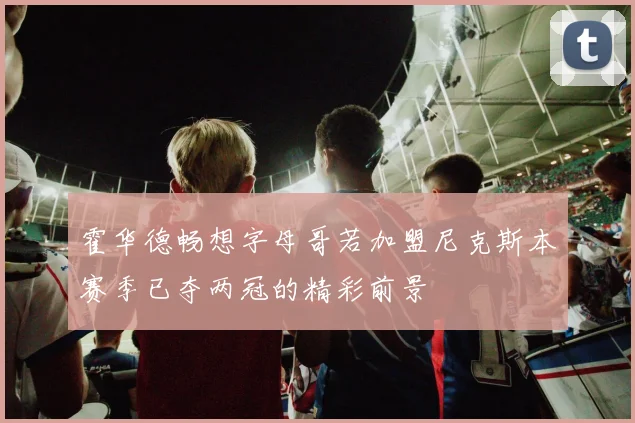 霍华德畅想字母哥若加盟尼克斯本赛季已夺两冠的精彩前景