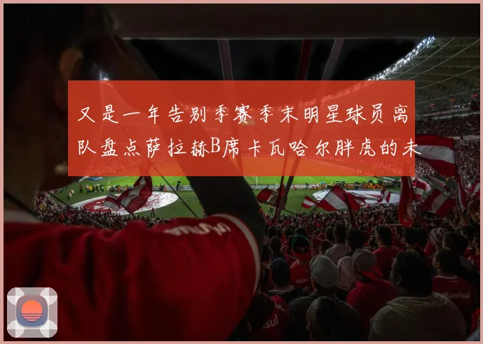 又是一年告别季赛季末明星球员离队盘点萨拉赫B席卡瓦哈尔胖虎的未来去向
