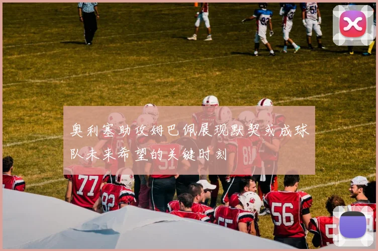奥利塞助攻姆巴佩展现默契或成球队未来希望的关键时刻