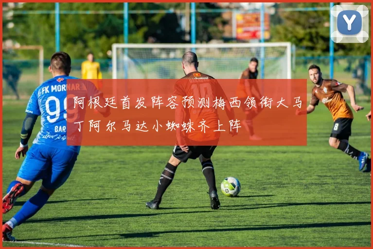 阿根廷首发阵容预测梅西领衔大马丁阿尔马达小蜘蛛齐上阵