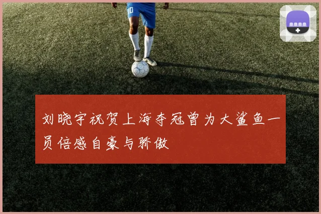 刘晓宇祝贺上海夺冠曾为大鲨鱼一员倍感自豪与骄傲