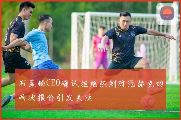 布莱顿CEO确认拒绝热刺对范赫克的两次报价引发关注