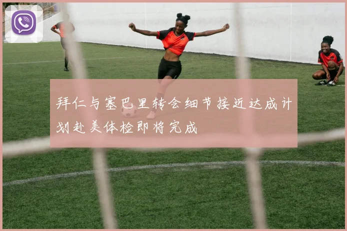 拜仁与塞巴里转会细节接近达成计划赴美体检即将完成