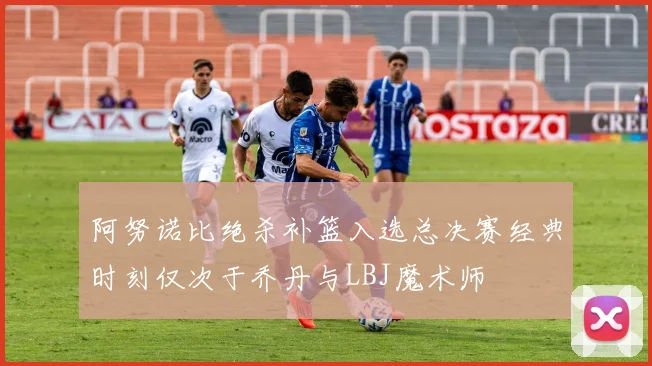 阿努诺比绝杀补篮入选总决赛经典时刻仅次于乔丹与LBJ魔术师