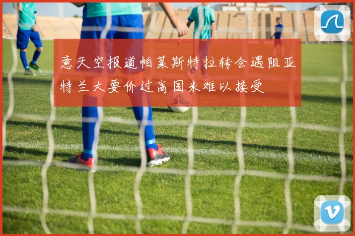 意天空报道帕莱斯特拉转会遇阻亚特兰大要价过高国米难以接受