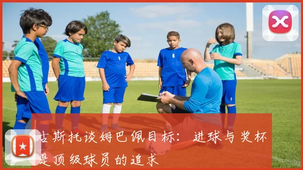 古斯托谈姆巴佩目标：进球与奖杯是顶级球员的追求